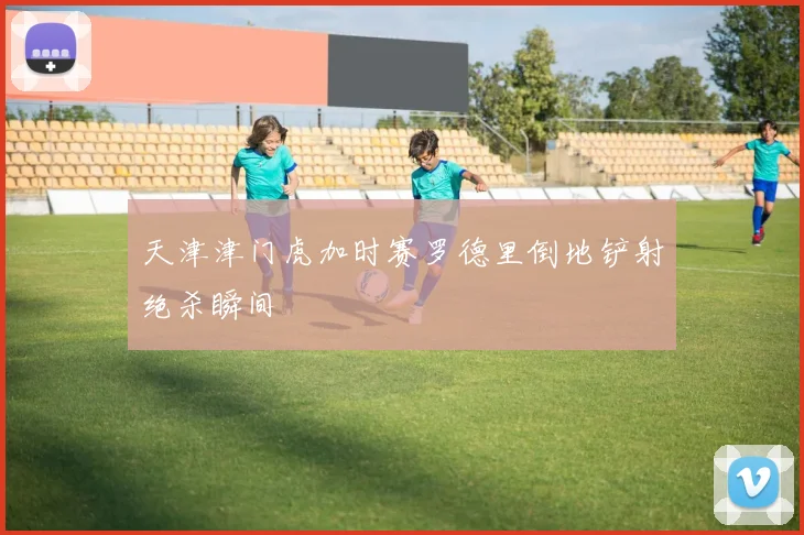 天津津门虎加时赛罗德里倒地铲射绝杀瞬间