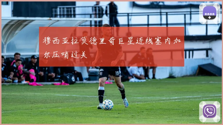 穆西亚拉莫德里奇巨星连线塞内加尔压哨过关