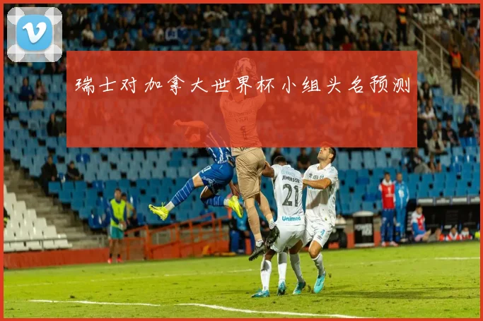 瑞士对加拿大世界杯小组头名预测