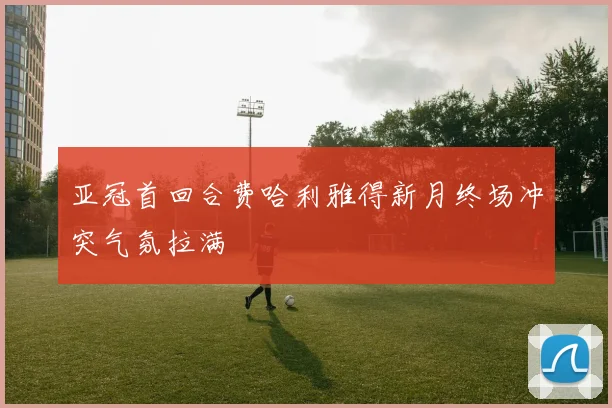 亚冠首回合费哈利雅得新月终场冲突气氛拉满