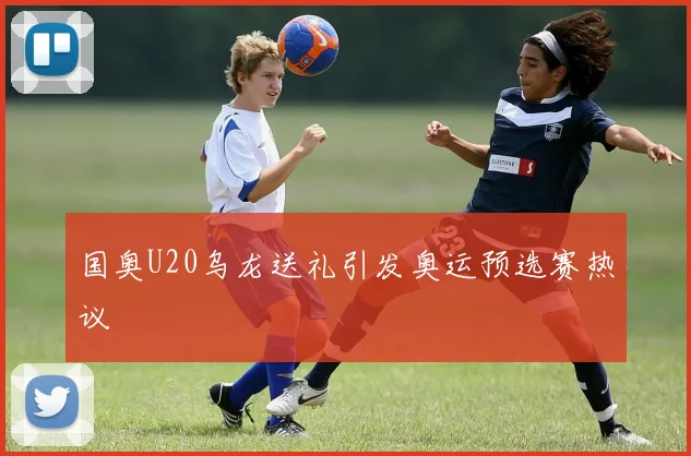 国奥U20乌龙送礼引发奥运预选赛热议