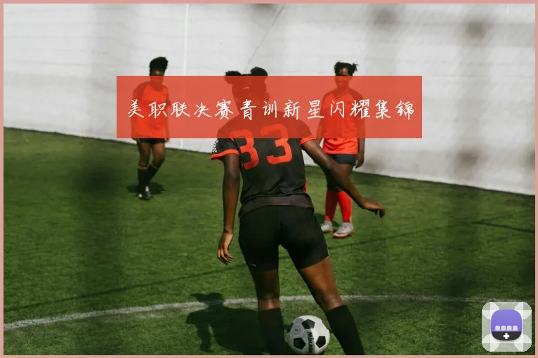 美职联决赛青训新星闪耀集锦