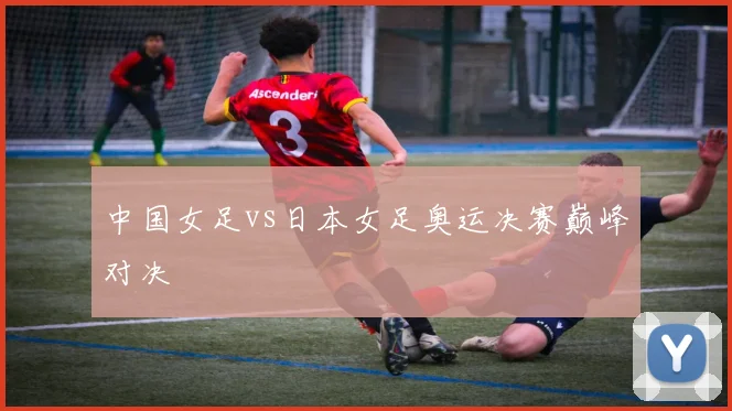 中国女足vs日本女足奥运决赛巅峰对决