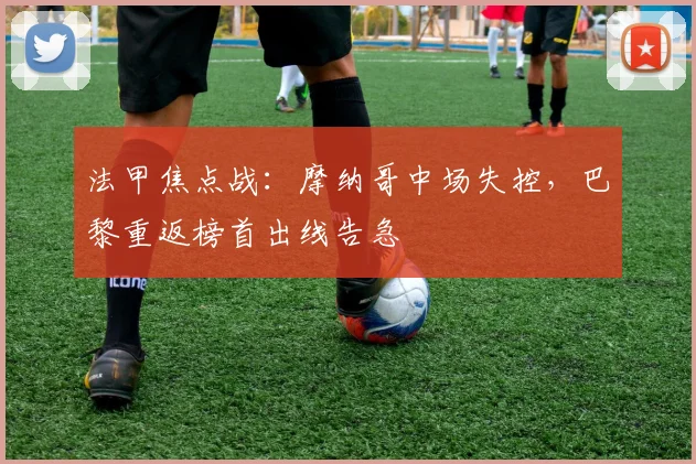 法甲焦点战：摩纳哥中场失控，巴黎重返榜首出线告急