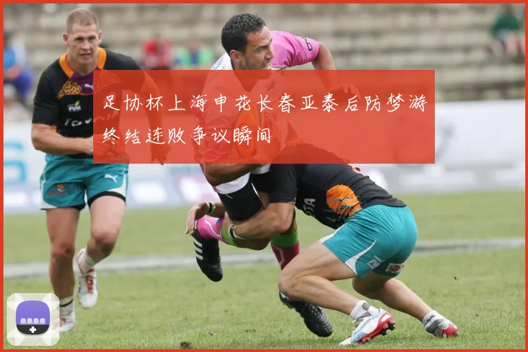 足协杯上海申花长春亚泰后防梦游终结连败争议瞬间