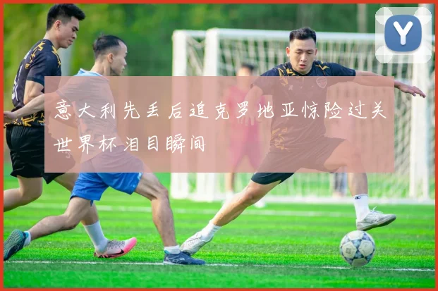 意大利先丢后追克罗地亚惊险过关世界杯泪目瞬间