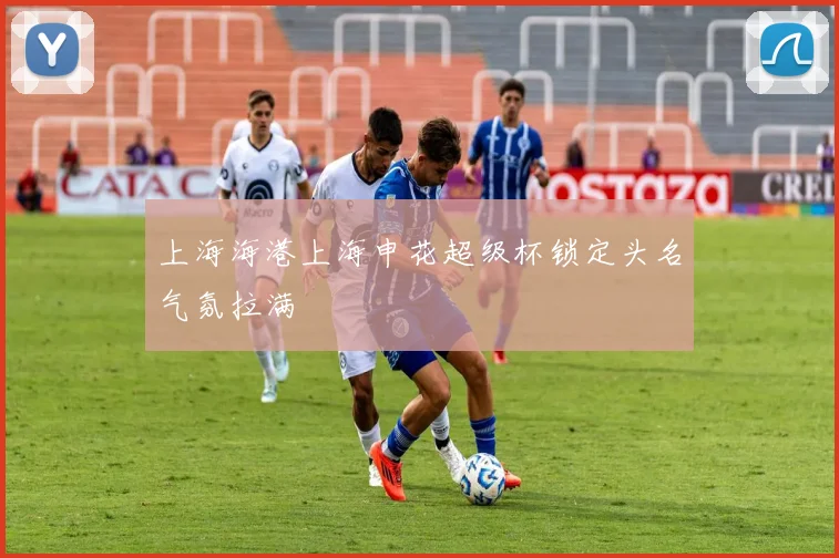 上海海港上海申花超级杯锁定头名气氛拉满