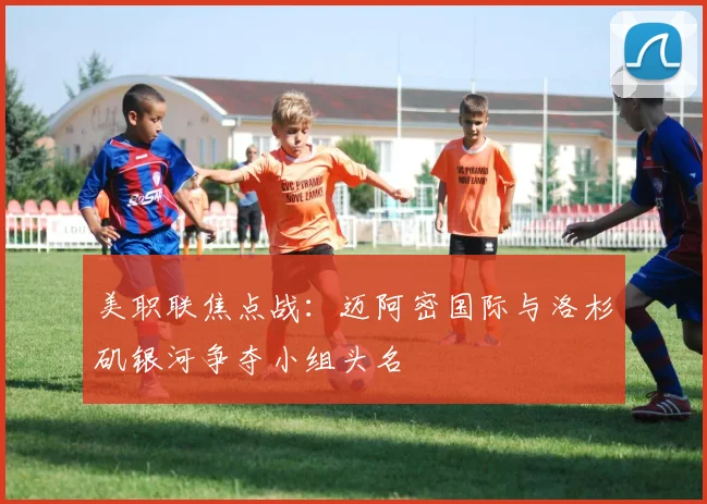 美职联焦点战：迈阿密国际与洛杉矶银河争夺小组头名