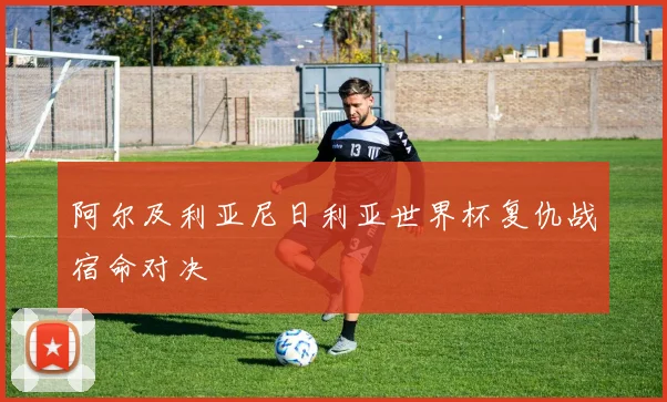 阿尔及利亚尼日利亚世界杯复仇战宿命对决