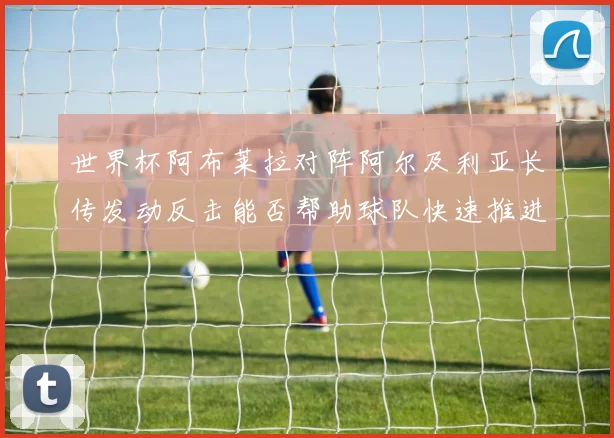 世界杯阿布莱拉对阵阿尔及利亚长传发动反击能否帮助球队快速推进