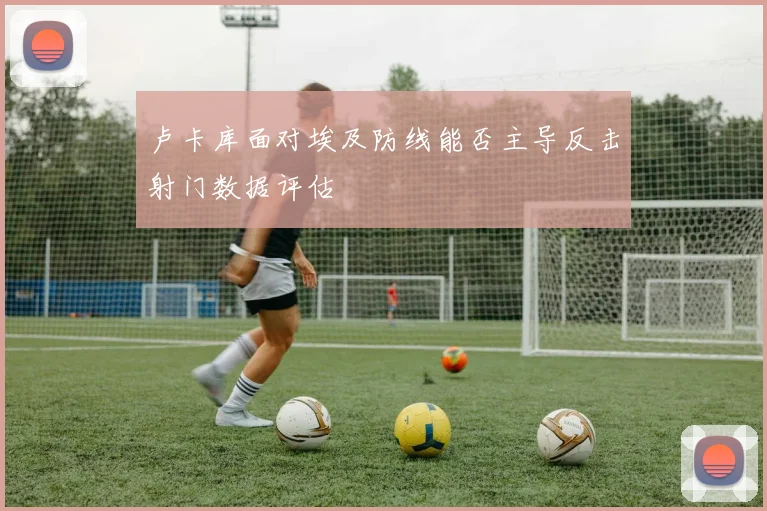 卢卡库面对埃及防线能否主导反击射门数据评估