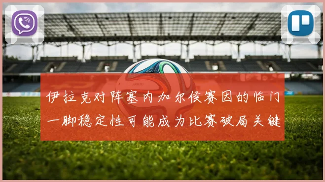 伊拉克对阵塞内加尔侯赛因的临门一脚稳定性可能成为比赛破局关键