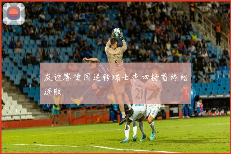 友谊赛德国逆转瑞士夺回榜首终结连败