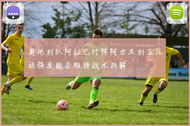 奥地利队阿拉巴对阵阿尔及利亚压迫强度能否维持战术拆解