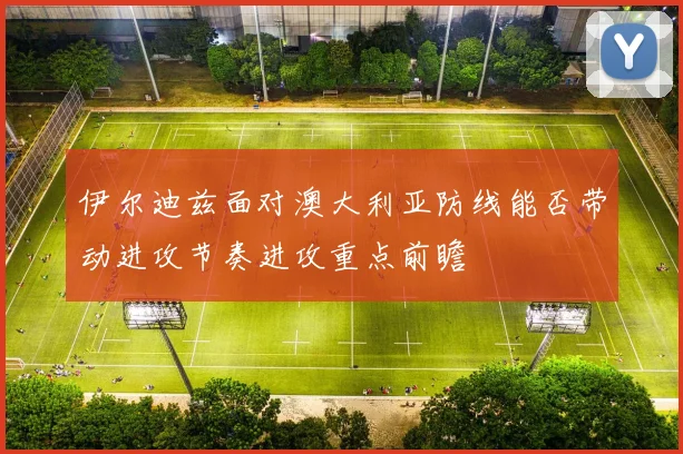 伊尔迪兹面对澳大利亚防线能否带动进攻节奏进攻重点前瞻