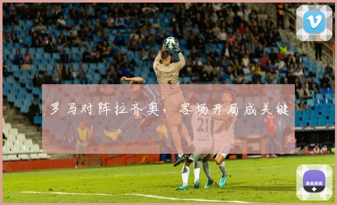 罗马对阵拉齐奥,客场开局成关键