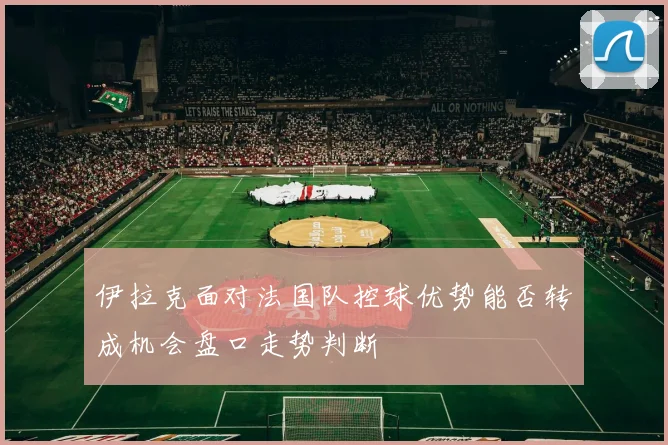 伊拉克面对法国队控球优势能否转成机会盘口走势判断