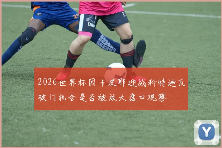 2026世界杯因卡皮耶迎战科特迪瓦破门机会是否被放大盘口观察