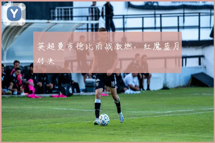 英超曼市德比雨战激燃，红魔蓝月对决