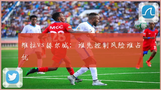 维拉vs赫尔城:谁先控制风险谁占优