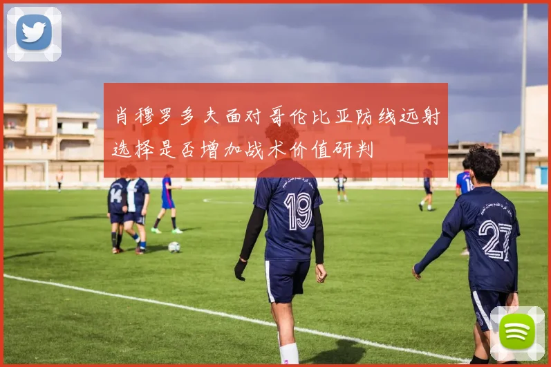 肖穆罗多夫面对哥伦比亚防线远射选择是否增加战术价值研判