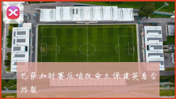 巴萨加时赛压哨改命久保建英看台炸裂