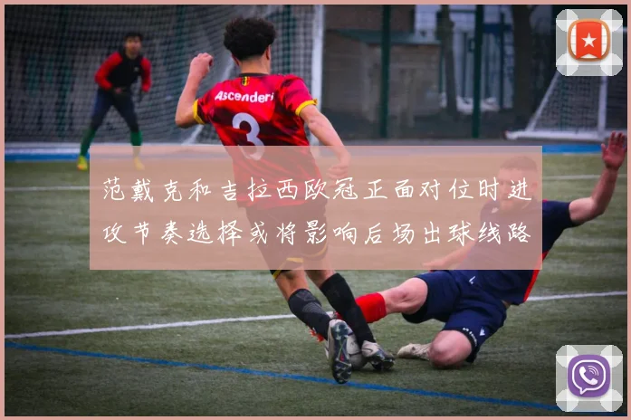 范戴克和吉拉西欧冠正面对位时进攻节奏选择或将影响后场出球线路