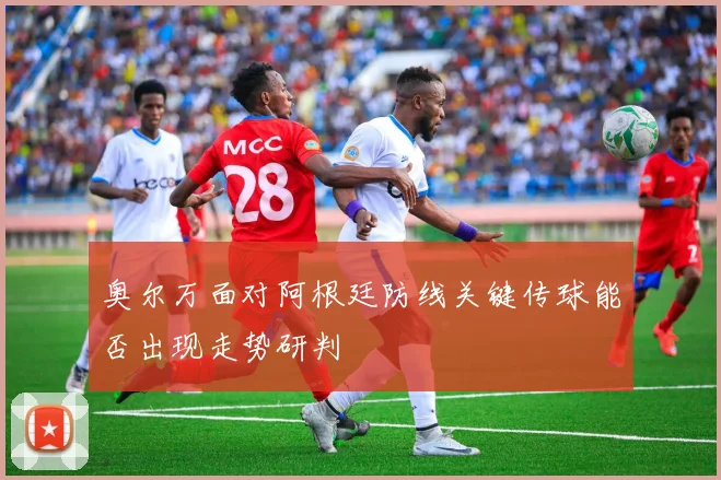 奥尔万面对阿根廷防线关键传球能否出现走势研判