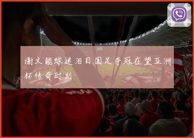 谢文能球迷泪目国足夺冠在望亚洲杯传奇时刻
