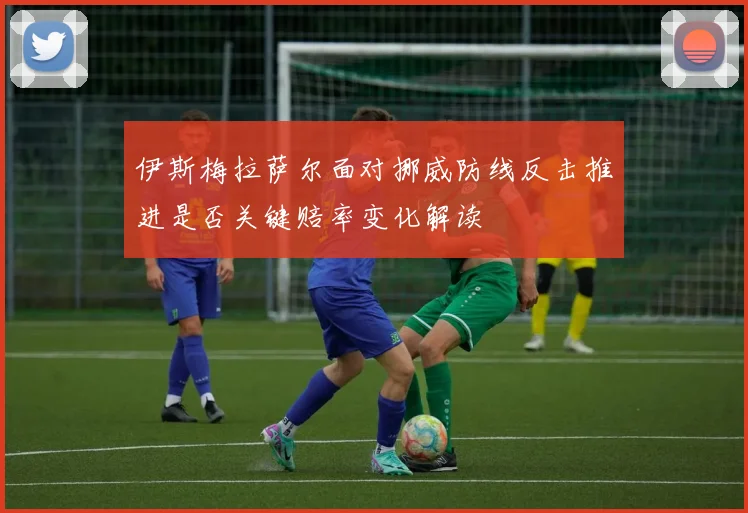 伊斯梅拉萨尔面对挪威防线反击推进是否关键赔率变化解读
