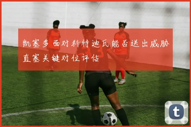 凯塞多面对科特迪瓦能否送出威胁直塞关键对位评估