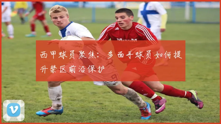 西甲球员聚焦:多面手球员如何提升禁区前沿保护