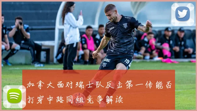 加拿大面对瑞士队反击第一传能否打穿中路同组竞争解读
