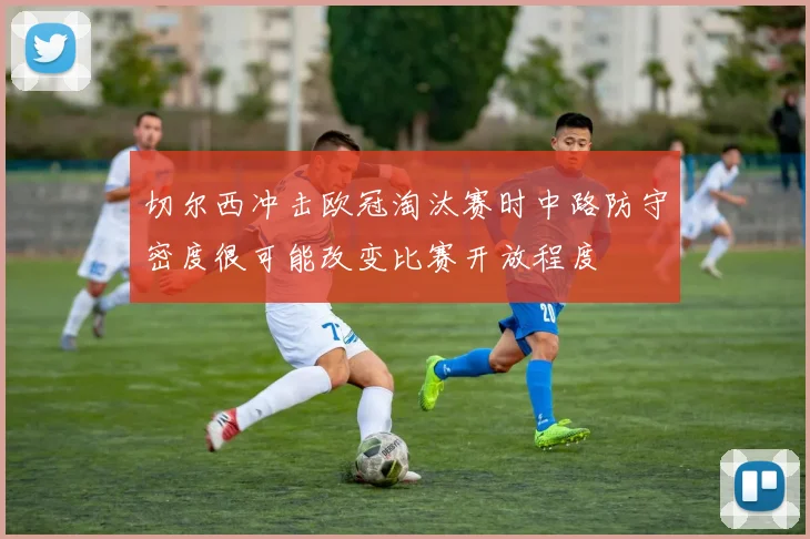 切尔西冲击欧冠淘汰赛时中路防守密度很可能改变比赛开放程度