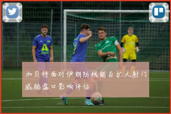 加贝特面对伊朗防线能否扩大射门威胁盘口影响评估