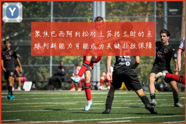 聚焦巴西阿利松对上苏格兰时的点球判断能力可能成为关键扑救保障