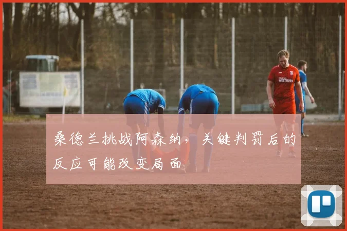 桑德兰挑战阿森纳,关键判罚后的反应可能改变局面