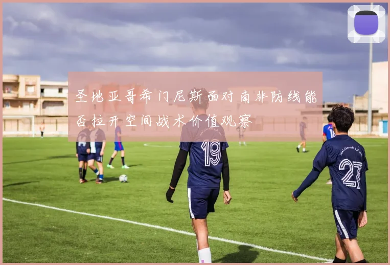 圣地亚哥希门尼斯面对南非防线能否拉开空间战术价值观察