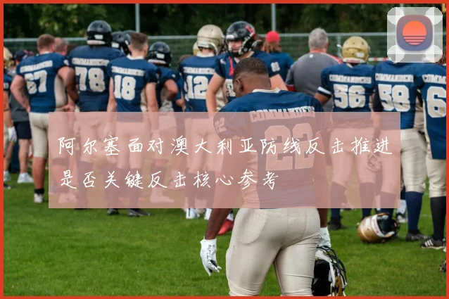 阿尔塞面对澳大利亚防线反击推进是否关键反击核心参考
