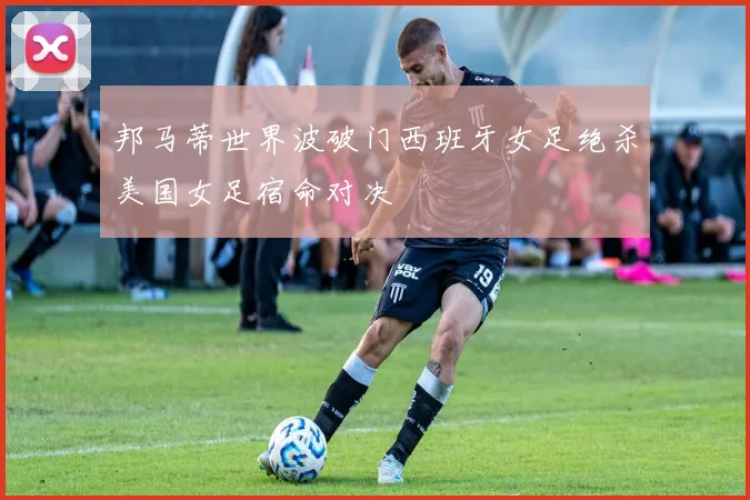 邦马蒂世界波破门西班牙女足绝杀美国女足宿命对决