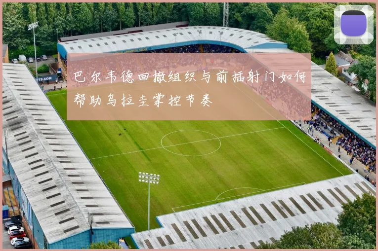 巴尔韦德回撤组织与前插射门如何帮助乌拉圭掌控节奏