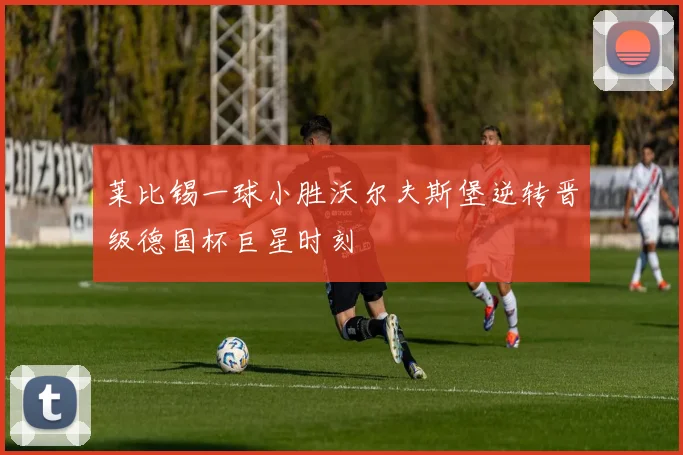 莱比锡一球小胜沃尔夫斯堡逆转晋级德国杯巨星时刻