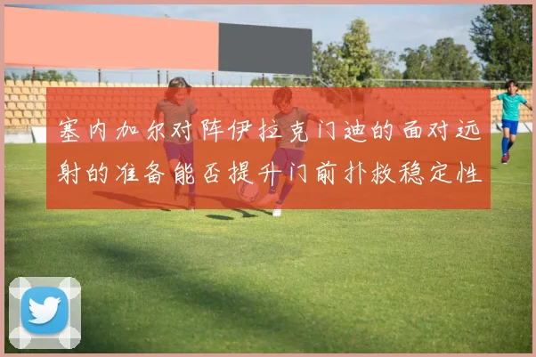 塞内加尔对阵伊拉克门迪的面对远射的准备能否提升门前扑救稳定性