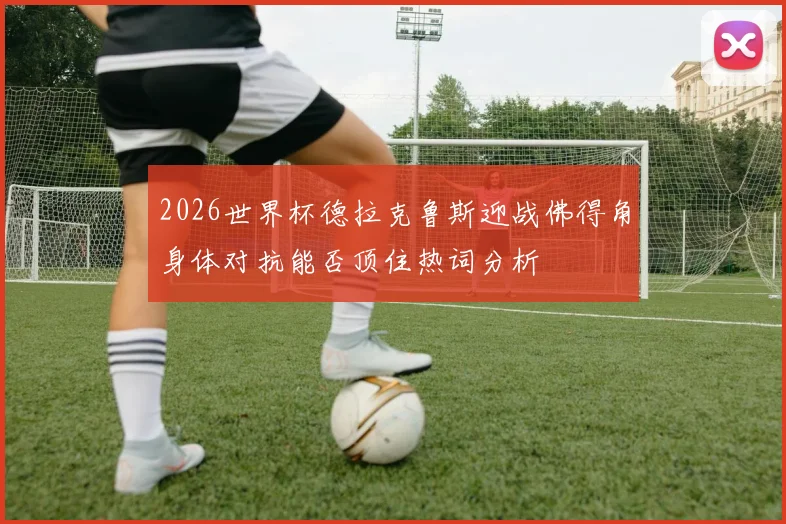 2026世界杯德拉克鲁斯迎战佛得角身体对抗能否顶住热词分析