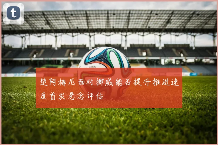 楚阿梅尼面对挪威能否提升推进速度首发悬念评估