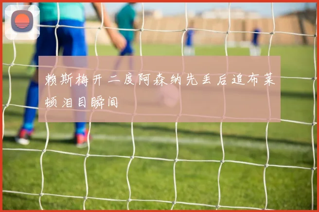 赖斯梅开二度阿森纳先丢后追布莱顿泪目瞬间