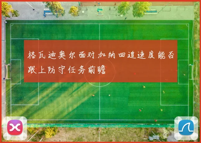 格瓦迪奥尔面对加纳回追速度能否跟上防守任务前瞻