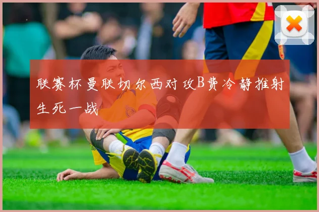 联赛杯曼联切尔西对攻B费冷静推射生死一战