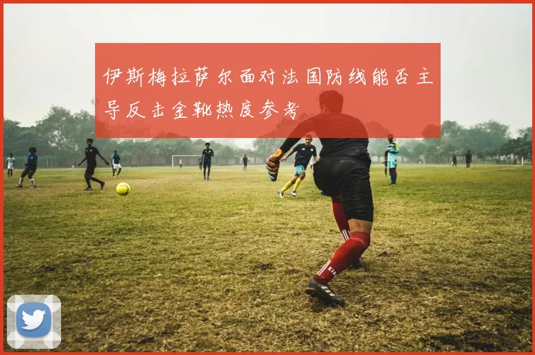 伊斯梅拉萨尔面对法国防线能否主导反击金靴热度参考