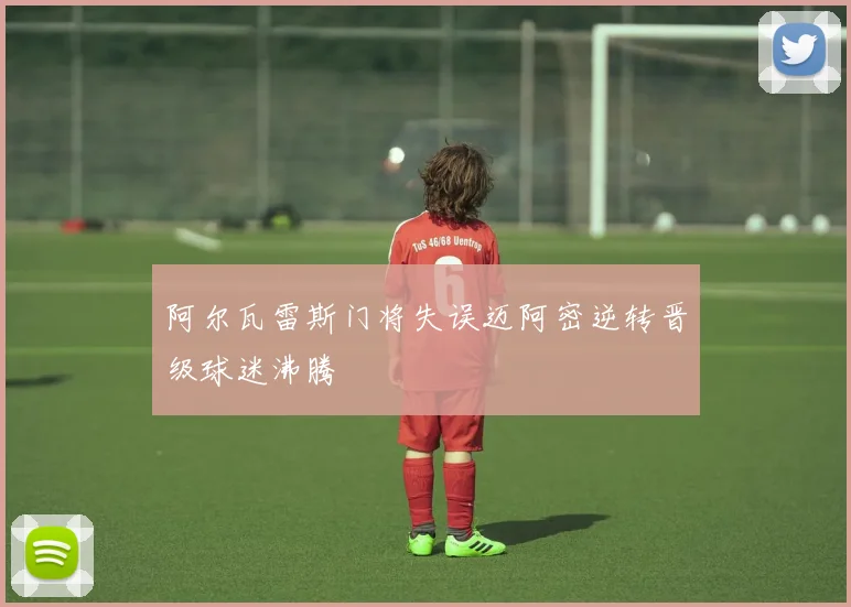 阿尔瓦雷斯门将失误迈阿密逆转晋级球迷沸腾